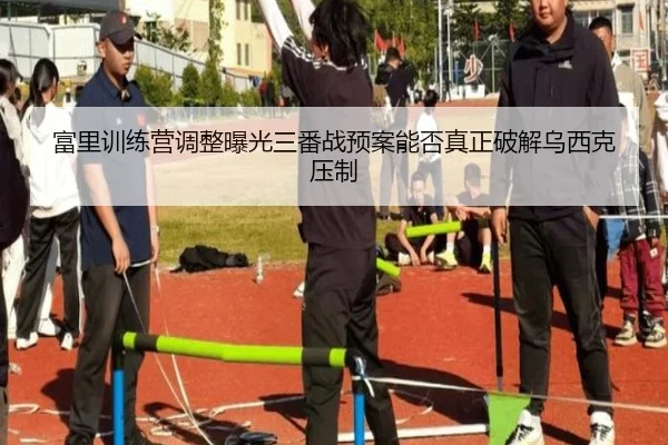 富里训练营调整曝光三番战预案能否真正破解乌西克压制